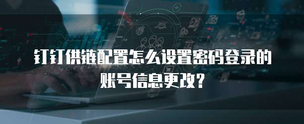 钉钉供链配置怎么设置密码登录的账号信息更改？