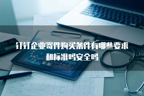 钉钉企业寄件购买条件有哪些要求和标准吗安全吗