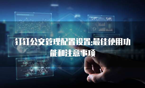 钉钉公文管理配置设置:最佳使用功能和注意事项