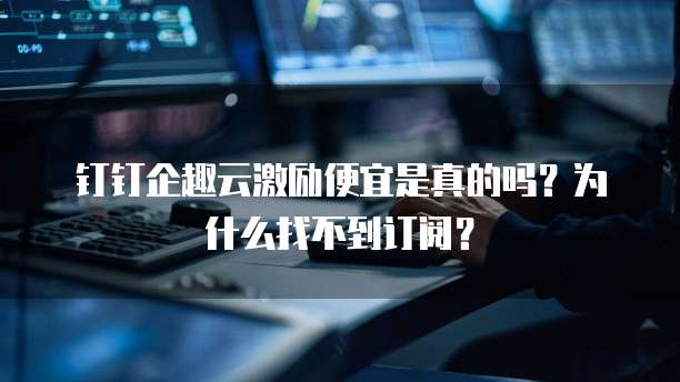 钉钉企趣云激励便宜是真的吗?为什么找不到订阅?