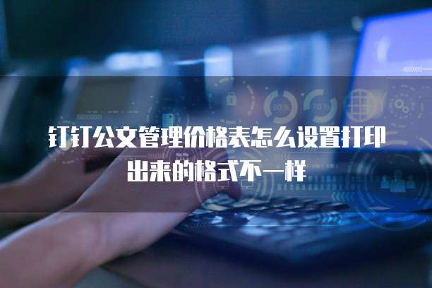 钉钉公文管理价格表怎么设置打印出来的格式不一样