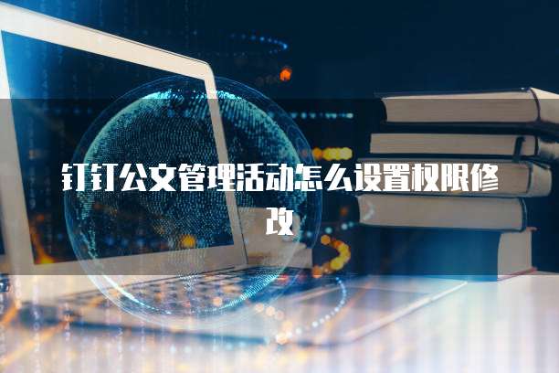钉钉公文管理活动怎么设置权限修改