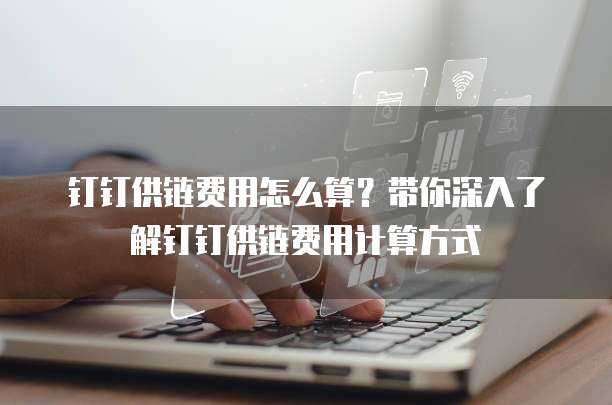 钉钉供链费用怎么算？带你深入了解钉钉供链费用计算方式
