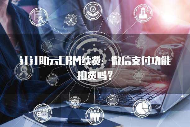 钉钉助云CRM续费:微信支付功能扣费吗?