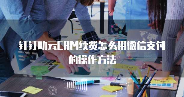 钉钉助云CRM续费怎么用微信支付的操作方法