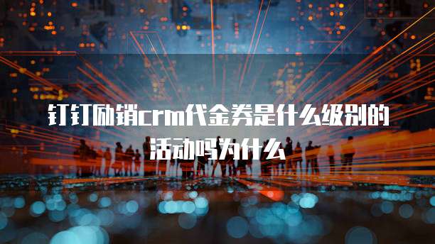 钉钉励销crm代金券是什么级别的活动吗为什么