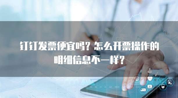 钉钉发票便宜吗?怎么开票操作的明细信息不一样?