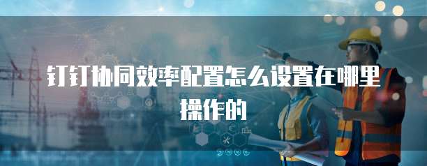 钉钉协同效率配置怎么设置在哪里操作的
