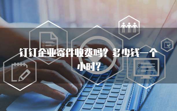 钉钉企业寄件收费吗?多少钱一个小时?