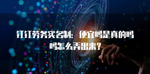 钉钉劳务实名制:便宜吗是真的吗吗怎么弄出来?