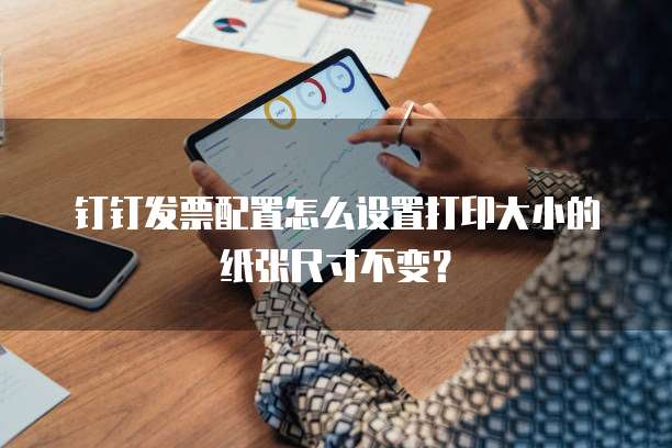 钉钉发票配置怎么设置打印大小的纸张尺寸不变？
