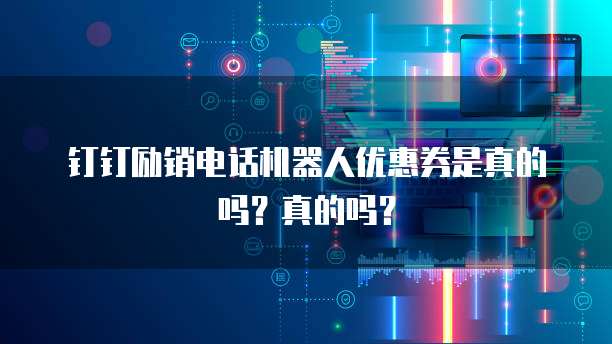 钉钉励销电话机器人优惠券是真的吗?真的吗?