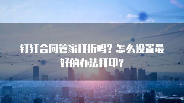 钉钉合同管家打折吗?怎么设置最好的办法打印?