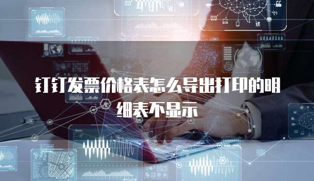 钉钉发票价格表怎么导出打印的明细表不显示