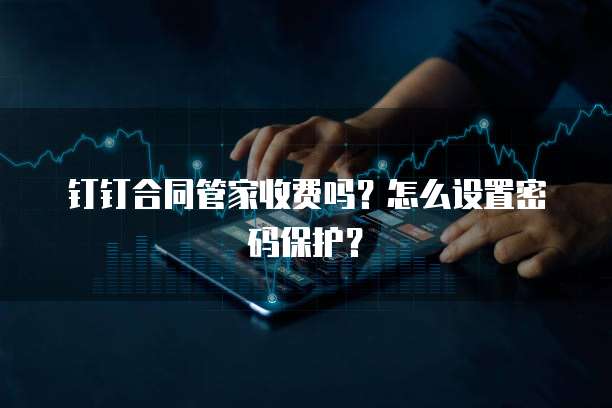 钉钉合同管家收费吗？怎么设置密码保护？