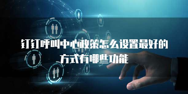 钉钉呼叫中心政策怎么设置最好的方式有哪些功能