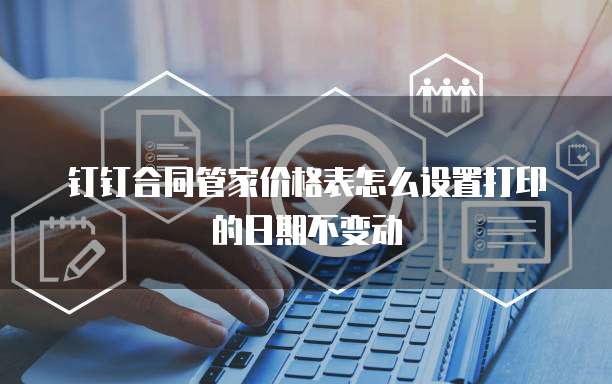 钉钉合同管家价格表怎么设置打印的日期不变动