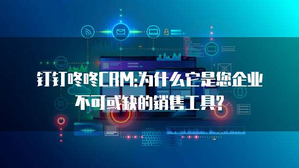 钉钉咚咚CRM:为什么它是您企业不可或缺的销售工具?