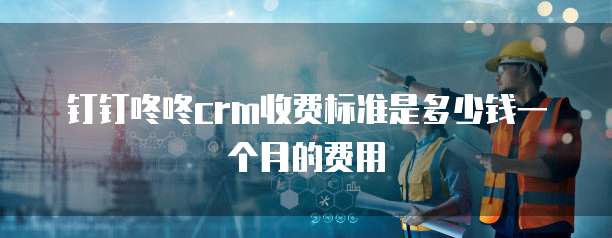 钉钉咚咚crm收费标准是多少钱一个月的费用