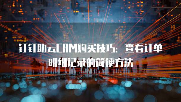 钉钉助云CRM购买技巧:查看订单明细记录的简便方法