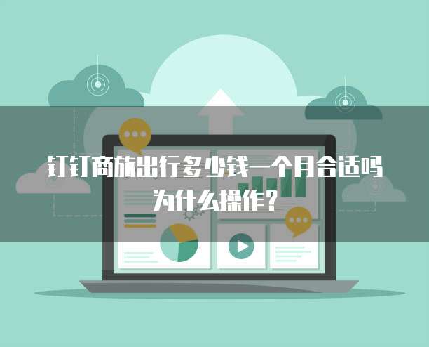 钉钉商旅出行多少钱一个月合适吗为什么操作?