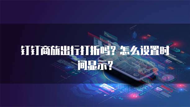 钉钉商旅出行打折吗?怎么设置时间显示?
