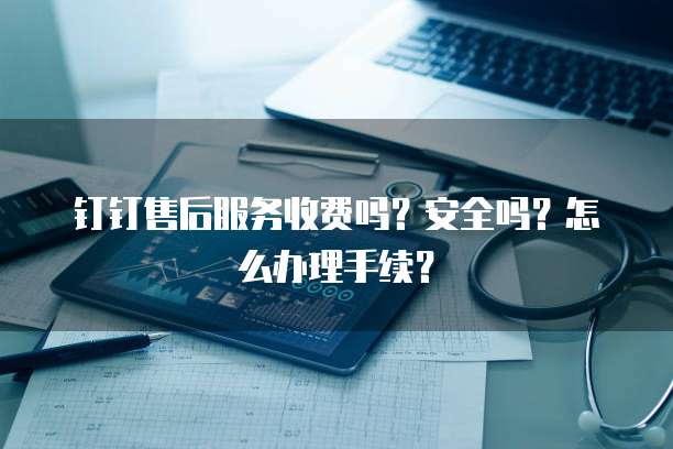 钉钉售后服务收费吗?安全吗?怎么办理手续?