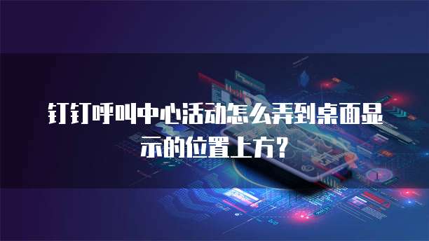 钉钉呼叫中心活动怎么弄到桌面显示的位置上方?