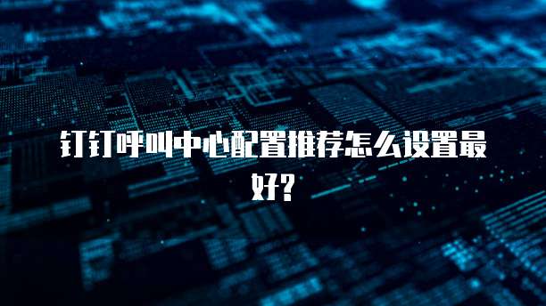 钉钉呼叫中心配置推荐怎么设置最好?