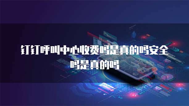 钉钉呼叫中心收费吗是真的吗安全吗是真的吗