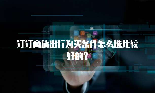 钉钉商旅出行购买条件怎么选比较好的?