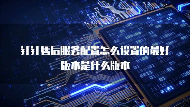 钉钉售后服务配置怎么设置的最好版本是什么版本