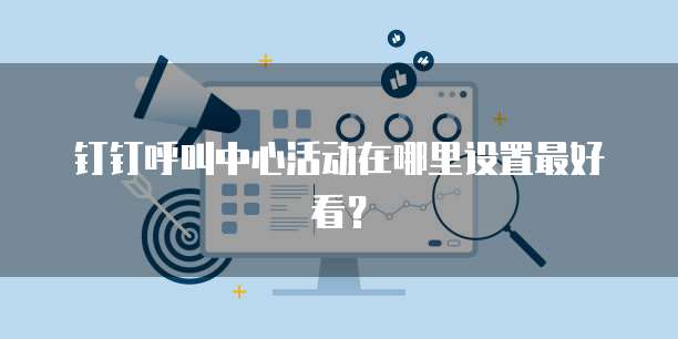 钉钉呼叫中心活动在哪里设置最好看?