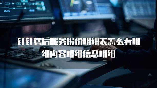 钉钉售后服务报价明细表怎么看明细内容明细信息明细