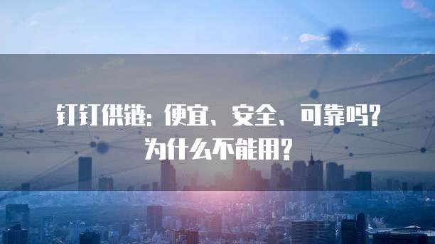 钉钉供链: 便宜、安全、可靠吗? 为什么不能用?