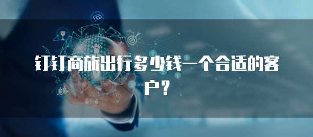 钉钉商旅出行多少钱一个合适的客户?