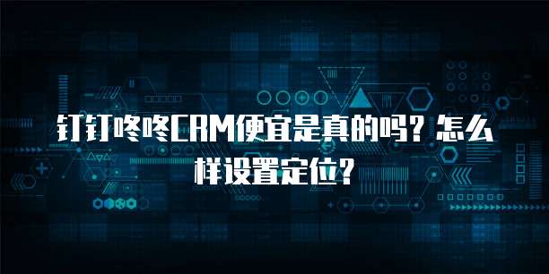 钉钉咚咚CRM便宜是真的吗?怎么样设置定位?
