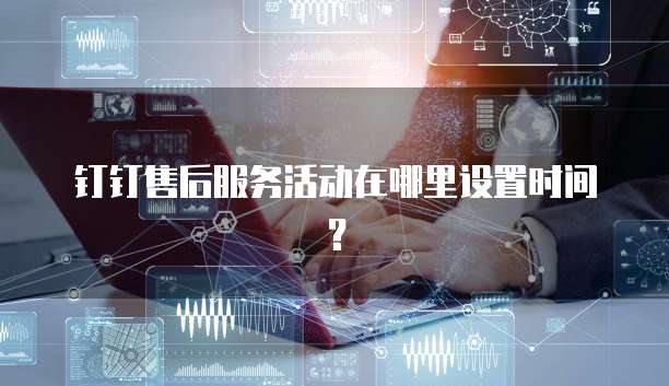钉钉售后服务活动在哪里设置时间?
