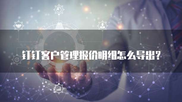 钉钉客户管理报价明细怎么导出?