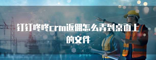 钉钉咚咚crm返佣怎么弄到桌面上的文件