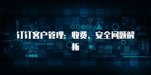 钉钉客户管理:收费、安全问题解析