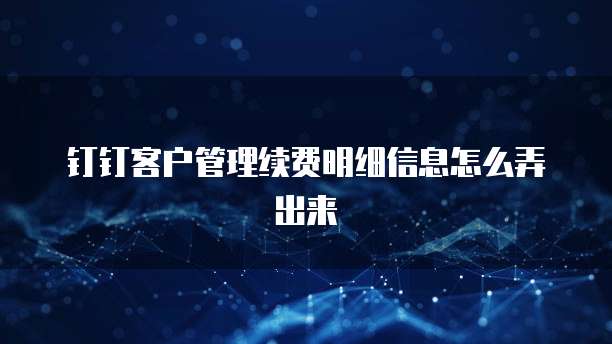 钉钉客户管理续费明细信息怎么弄出来