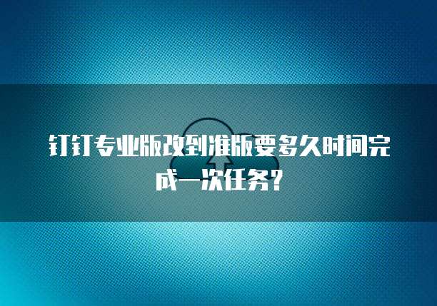 钉钉专业版改到准版要多久时间完成一次任务?