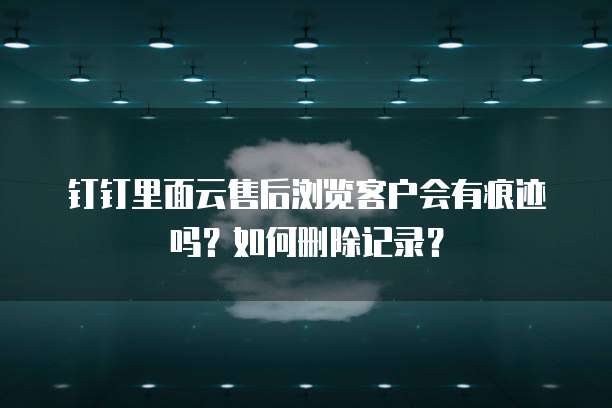 钉钉里面云售后浏览客户会有痕迹吗?如何删除记录?