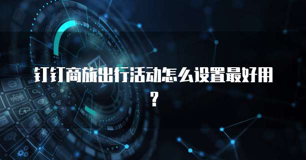 钉钉商旅出行活动怎么设置最好用?