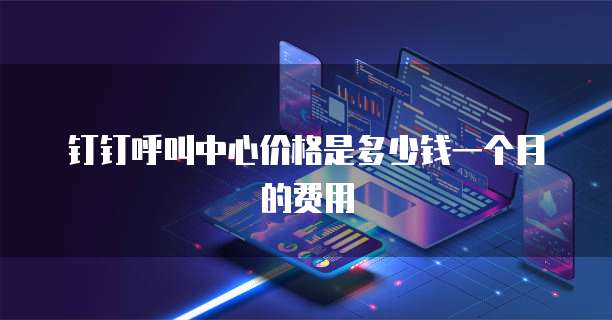 钉钉呼叫中心价格是多少钱一个月的费用
