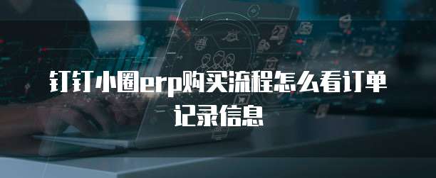 钉钉小圈ERP购买流程怎么看订单记录信息