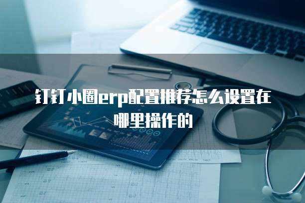 钉钉小圈erp配置推荐怎么设置在哪里操作的