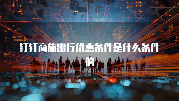 钉钉商旅出行优惠条件是什么条件的
