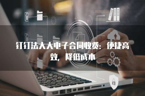 钉钉法大大电子合同收费：便捷高效，降低成本